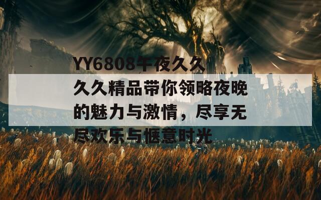 YY6808午夜久久久久精品带你领略夜晚的魅力与激情，尽享无尽欢乐与惬意时光