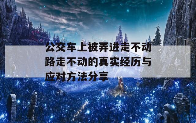 公交车上被弄进走不动路走不动的真实经历与应对方法分享