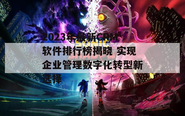 2023年最新CRM软件排行榜揭晓 实现企业管理数字化转型新选择