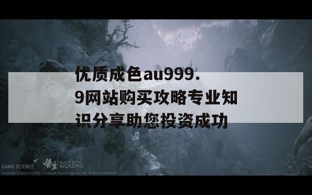 优质成色au999.9网站购买攻略专业知识分享助您投资成功