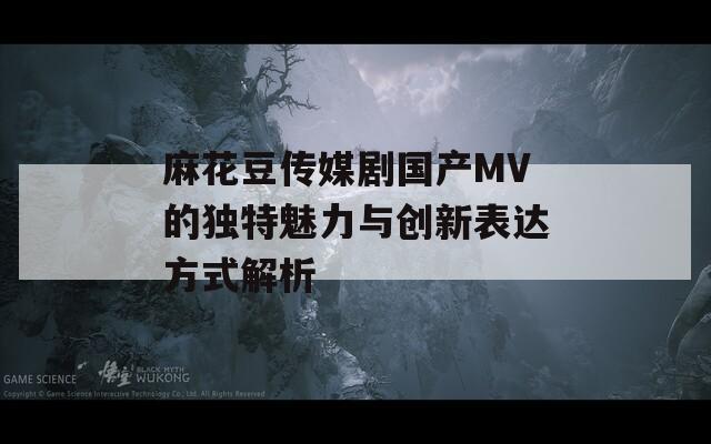 麻花豆传媒剧国产MV的独特魅力与创新表达方式解析