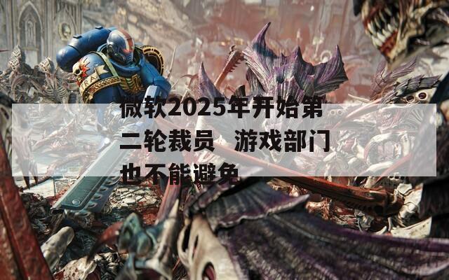 微软2025年开始第二轮裁员  游戏部门也不能避免