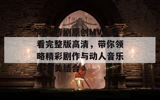 麻花传剧原创MV在线看完整版高清，带你领略精彩剧作与动人音乐的完美结合