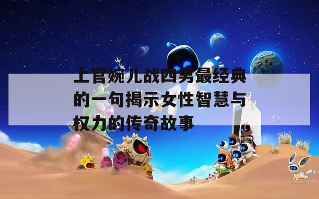上官婉儿战四男最经典的一句揭示女性智慧与权力的传奇故事
