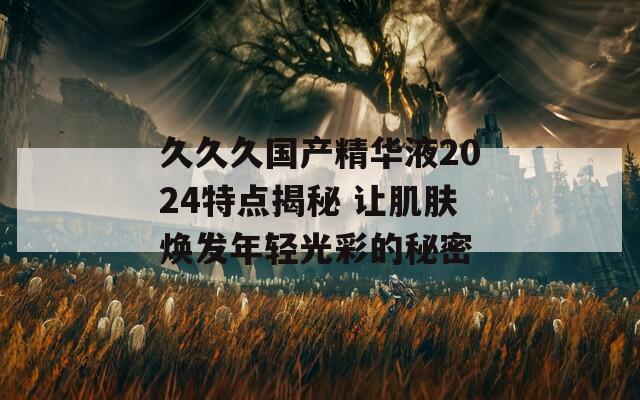 久久久国产精华液2024特点揭秘 让肌肤焕发年轻光彩的秘密