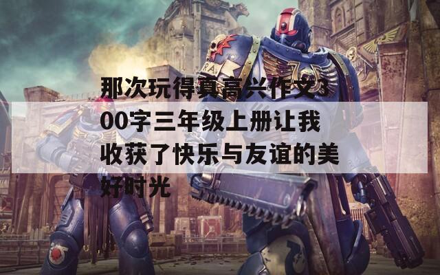 那次玩得真高兴作文300字三年级上册让我收获了快乐与友谊的美好时光
