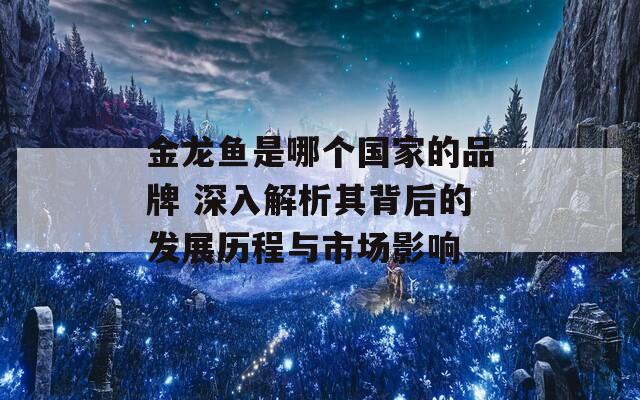 金龙鱼是哪个国家的品牌 深入解析其背后的发展历程与市场影响