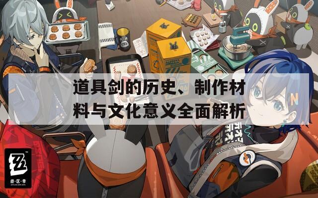 道具剑的历史、制作材料与文化意义全面解析