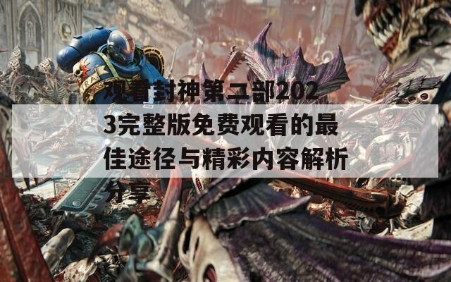 观看封神第二部2023完整版免费观看的最佳途径与精彩内容解析分享