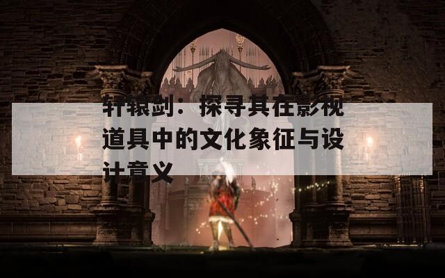 轩辕剑：探寻其在影视道具中的文化象征与设计意义