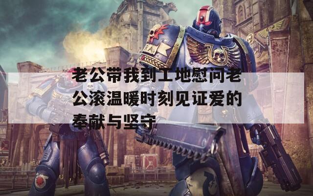 老公带我到工地慰问老公滚温暖时刻见证爱的奉献与坚守