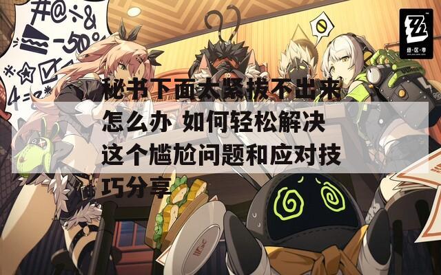 秘书下面太紧拔不出来怎么办 如何轻松解决这个尴尬问题和应对技巧分享