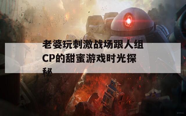 老婆玩刺激战场跟人组CP的甜蜜游戏时光探秘