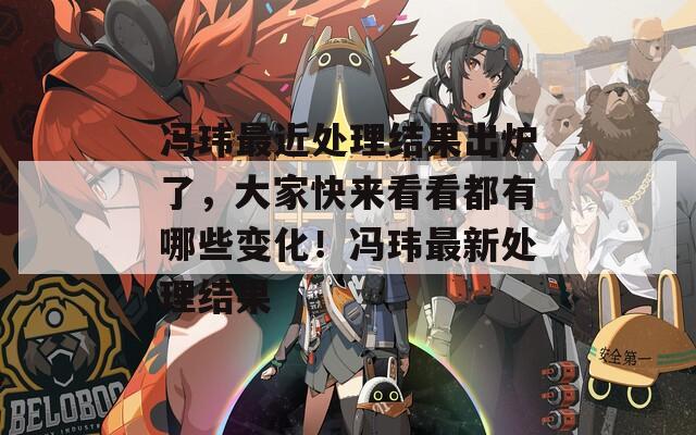 冯玮最近处理结果出炉了，大家快来看看都有哪些变化！冯玮最新处理结果