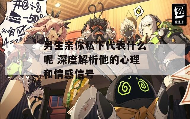 男生亲你私下代表什么呢 深度解析他的心理和情感信号