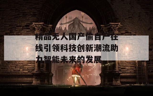 精品无人国产偷自产在线引领科技创新潮流助力智能未来的发展