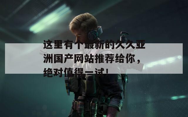 这里有个最新的久久亚洲国产网站推荐给你，绝对值得一试！