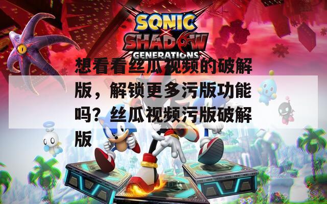 想看看丝瓜视频的破解版，解锁更多污版功能吗？丝瓜视频污版破解版