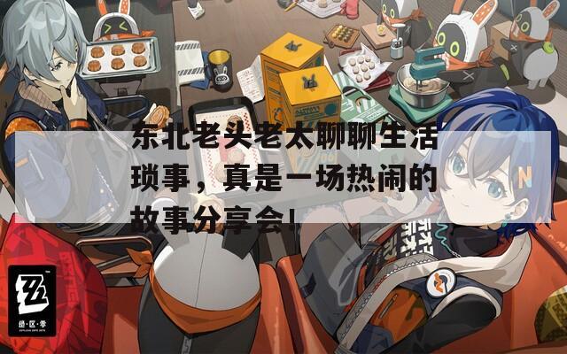 东北老头老太聊聊生活琐事，真是一场热闹的故事分享会！