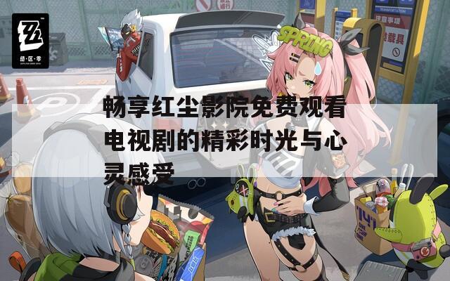 畅享红尘影院免费观看电视剧的精彩时光与心灵感受