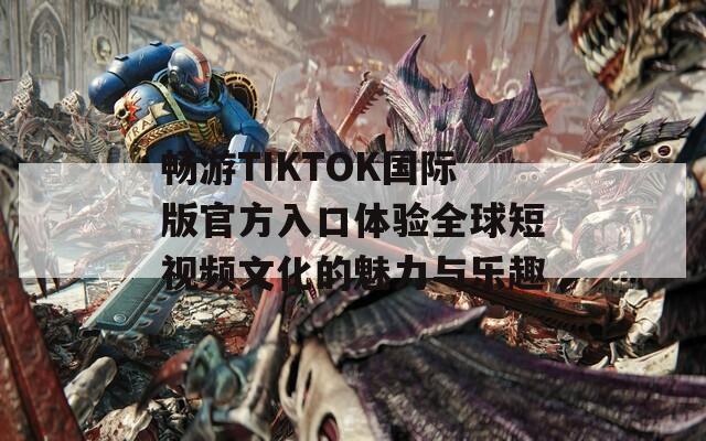 畅游TIKTOK国际版官方入口体验全球短视频文化的魅力与乐趣