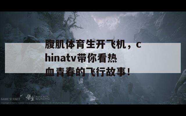 腹肌体育生开飞机，chinatv带你看热血青春的飞行故事！