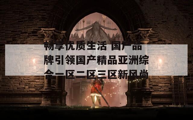 畅享优质生活 国产品牌引领国产精品亚洲综合一区二区三区新风尚