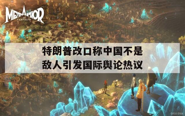 特朗普改口称中国不是敌人引发国际舆论热议