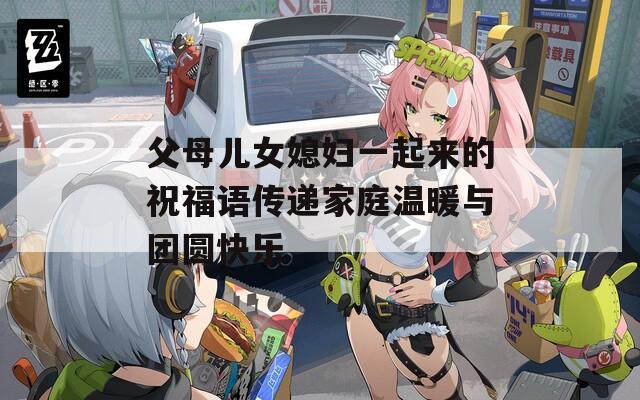 父母儿女媳妇一起来的祝福语传递家庭温暖与团圆快乐