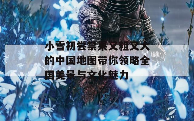 小雪初尝禁果又粗又大的中国地图带你领略全国美景与文化魅力