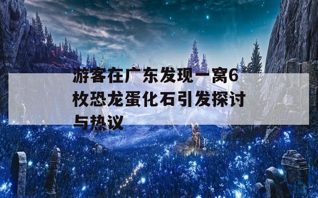 游客在广东发现一窝6枚恐龙蛋化石引发探讨与热议