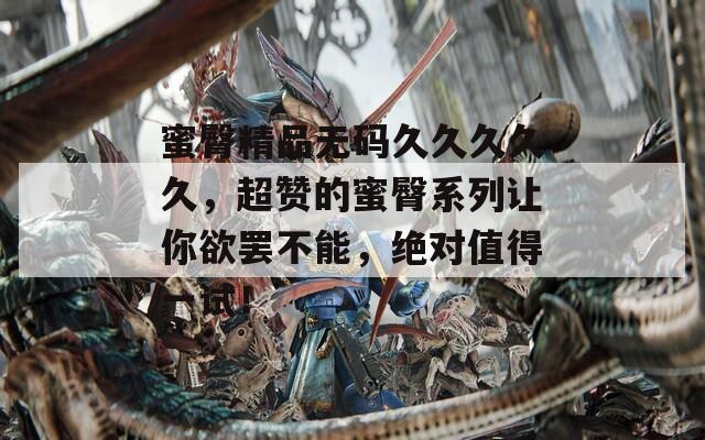 蜜臀精品无码久久久久久，超赞的蜜臀系列让你欲罢不能，绝对值得一试！