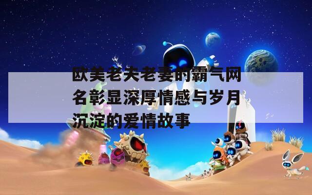 欧美老夫老妻的霸气网名彰显深厚情感与岁月沉淀的爱情故事