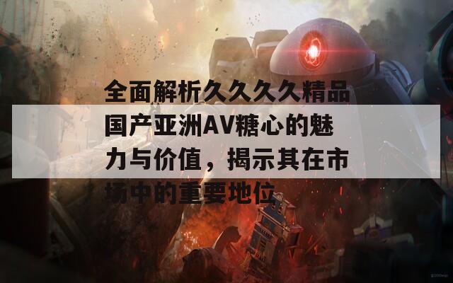 全面解析久久久久精品国产亚洲AV糖心的魅力与价值，揭示其在市场中的重要地位