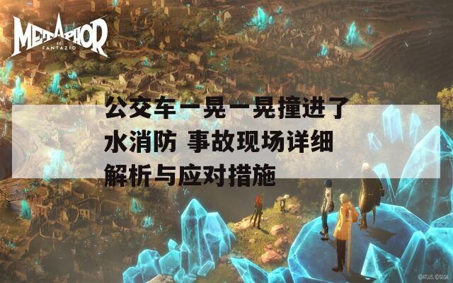 公交车一晃一晃撞进了水消防 事故现场详细解析与应对措施