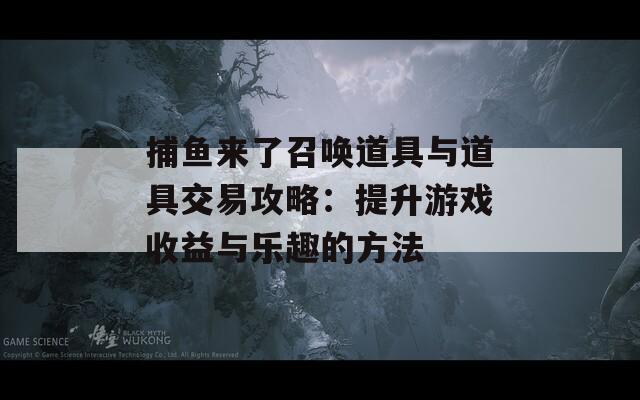 捕鱼来了召唤道具与道具交易攻略：提升游戏收益与乐趣的方法