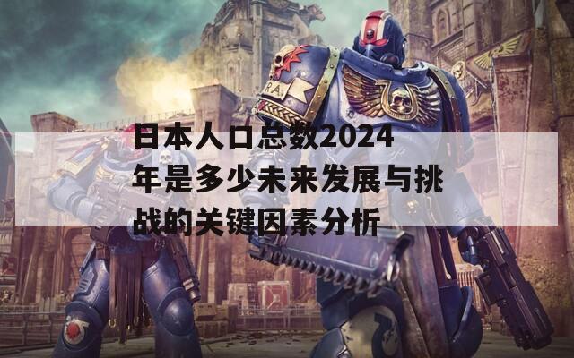 日本人口总数2024年是多少未来发展与挑战的关键因素分析