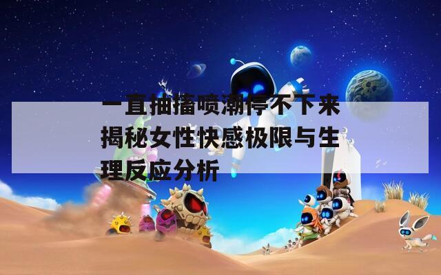 一直抽搐喷潮停不下来揭秘女性快感极限与生理反应分析