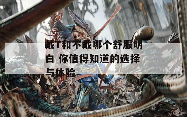 戴T和不戴哪个舒服明白 你值得知道的选择与体验
