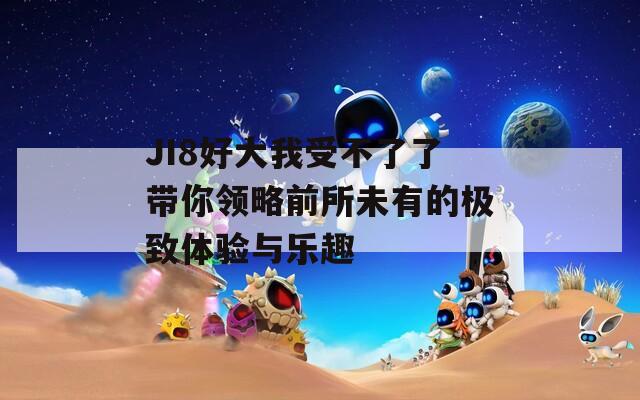 JI8好大我受不了了带你领略前所未有的极致体验与乐趣