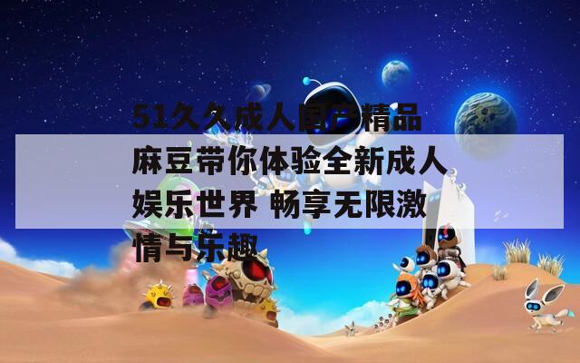51久久成人国产精品麻豆带你体验全新成人娱乐世界 畅享无限激情与乐趣