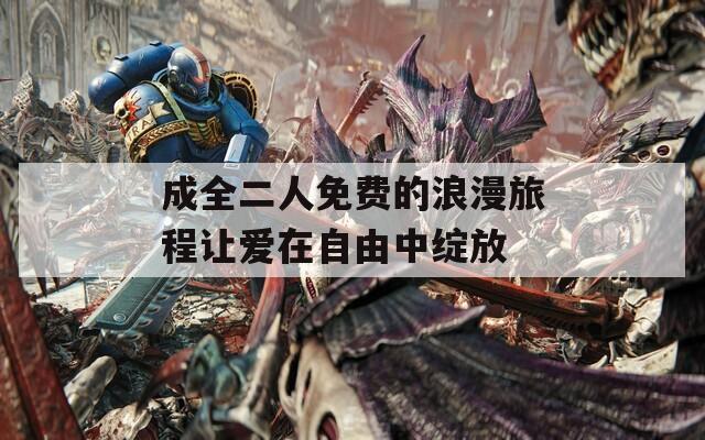 成全二人免费的浪漫旅程让爱在自由中绽放