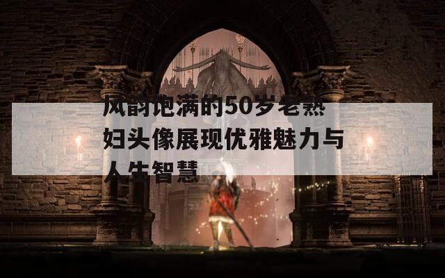 风韵饱满的50岁老熟妇头像展现优雅魅力与人生智慧
