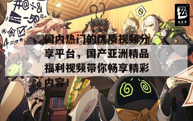 国内热门的优质视频分享平台，国产亚洲精品福利视频带你畅享精彩内容！