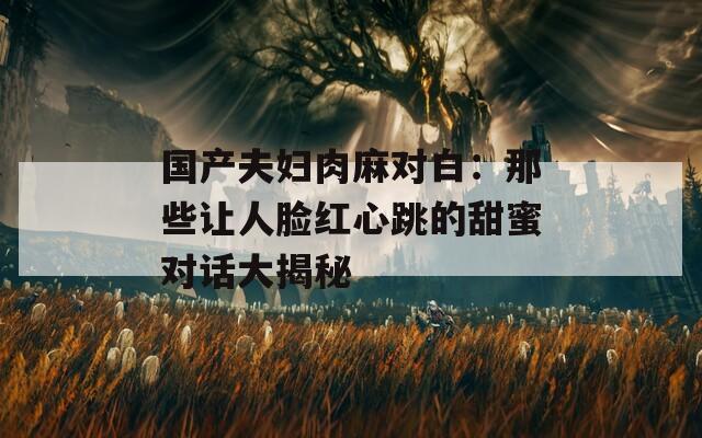 国产夫妇肉麻对白：那些让人脸红心跳的甜蜜对话大揭秘