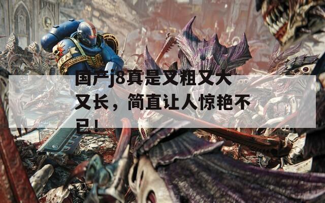 国产j8真是又粗又大又长，简直让人惊艳不已！