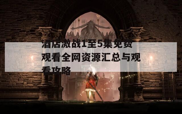 酒店激战1至5集免费观看全网资源汇总与观看攻略