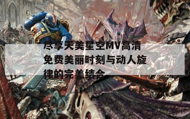 尽享天美星空MV高清免费美丽时刻与动人旋律的完美结合