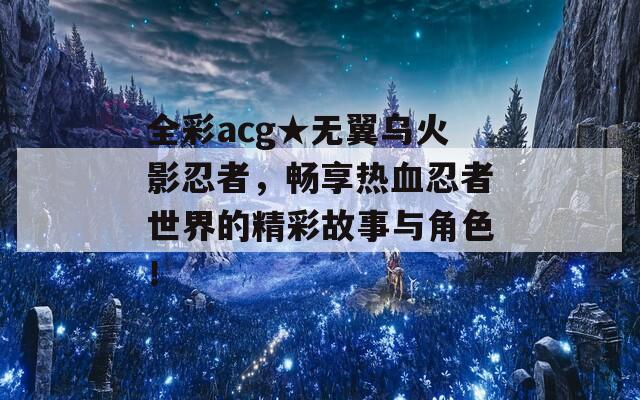 全彩acg★无翼乌火影忍者，畅享热血忍者世界的精彩故事与角色！