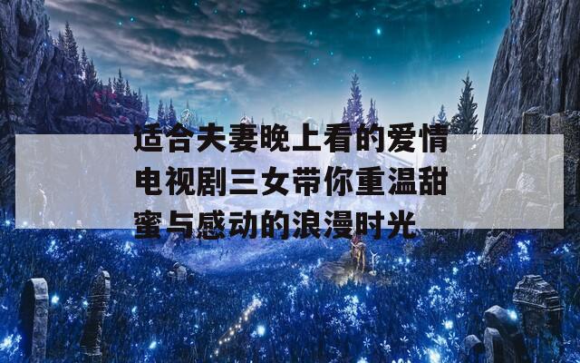 适合夫妻晚上看的爱情电视剧三女带你重温甜蜜与感动的浪漫时光